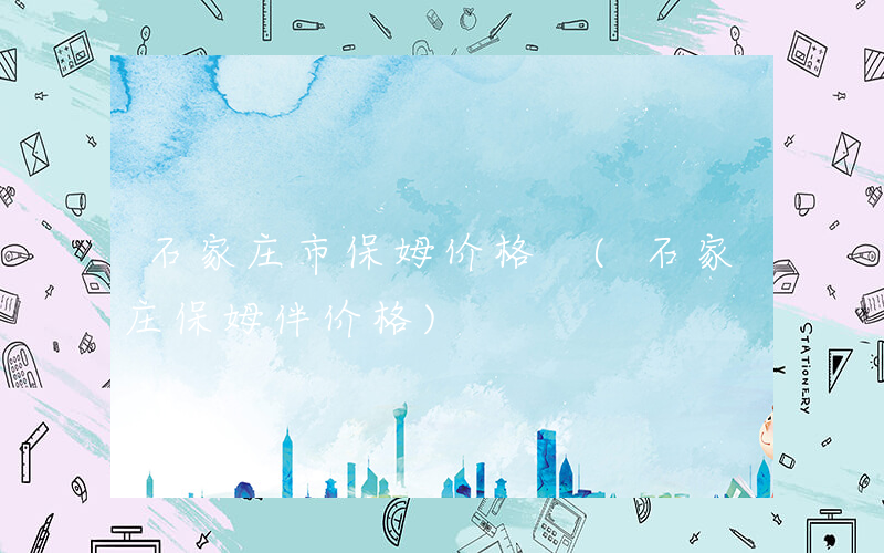 石家庄市保姆价格 (石家庄保姆伴价格)